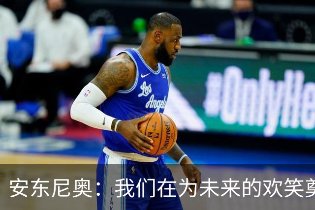 安东尼奥：我们在为未来的欢笑奠基，不只是简单轮换！